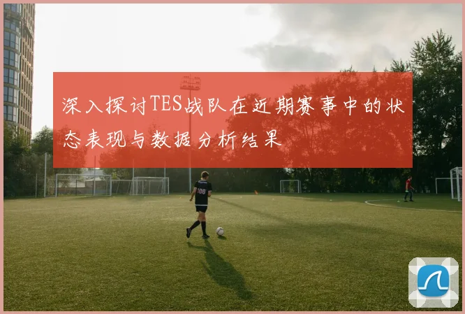 深入探讨TES战队在近期赛事中的状态表现与数据分析结果