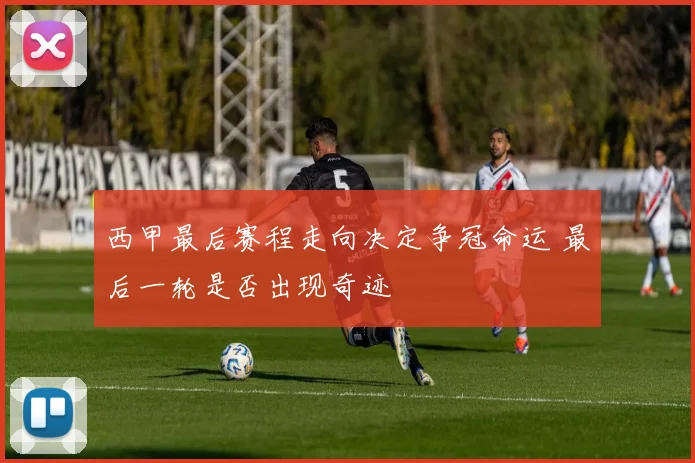 西甲最后赛程走向决定争冠命运 最后一轮是否出现奇迹